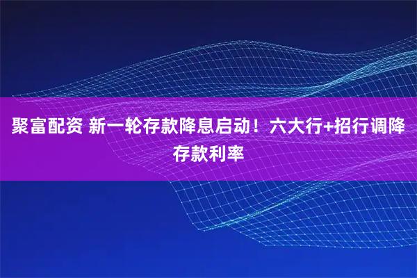 聚富配资 新一轮存款降息启动！六大行+招行调降存款利率