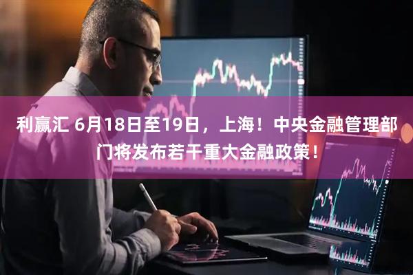 利赢汇 6月18日至19日，上海！中央金融管理部门将发布若干重大金融政策！