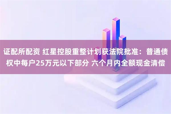 证配所配资 红星控股重整计划获法院批准：普通债权中每户25万元以下部分 六个月内全额现金清偿