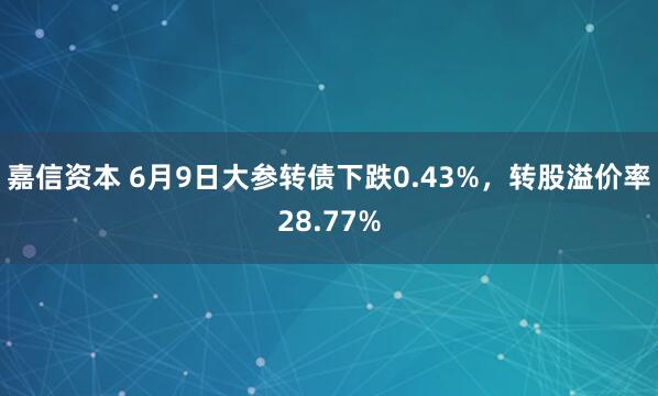 嘉信资本 6月9日大参转债下跌0.43%，转股溢价率28.77%