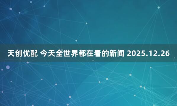 天创优配 今天全世界都在看的新闻 2025.12.26