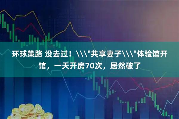 环球策路 没去过！\＂共享妻子\＂体验馆开馆，一天开房70次，居然破了