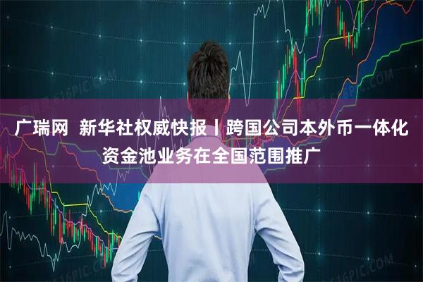 广瑞网  新华社权威快报丨跨国公司本外币一体化资金池业务在全国范围推广