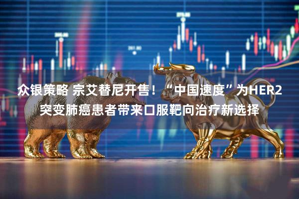 众银策略 宗艾替尼开售！“中国速度”为HER2突变肺癌患者带来口服靶向治疗新选择