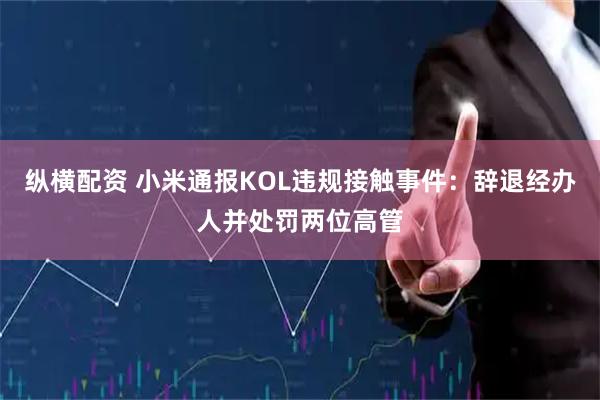 纵横配资 小米通报KOL违规接触事件：辞退经办人并处罚两位高管