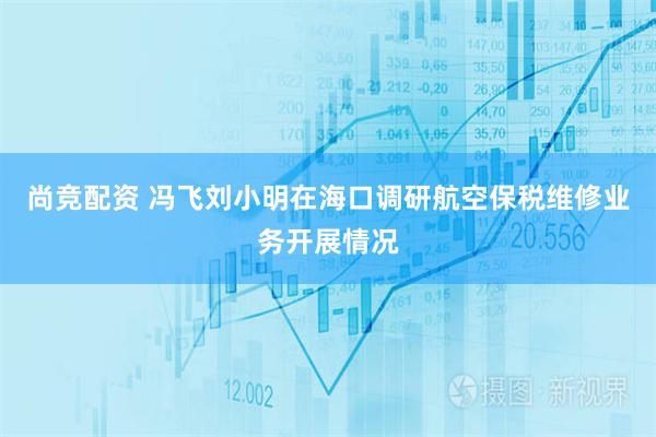尚竞配资 冯飞刘小明在海口调研航空保税维修业务开展情况