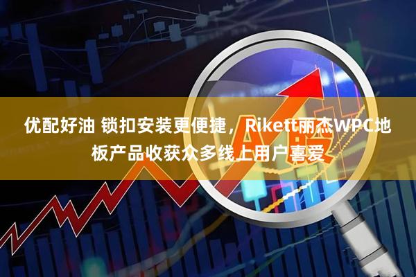 优配好油 锁扣安装更便捷，Rikett丽杰WPC地板产品收获众多线上用户喜爱