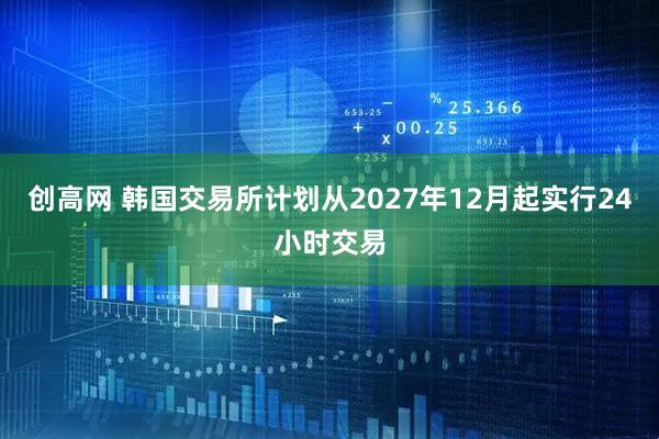 创高网 韩国交易所计划从2027年12月起实行24小时交易