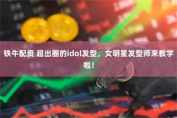 铁牛配资 超出圈的idol发型，女明星发型师来教学啦！