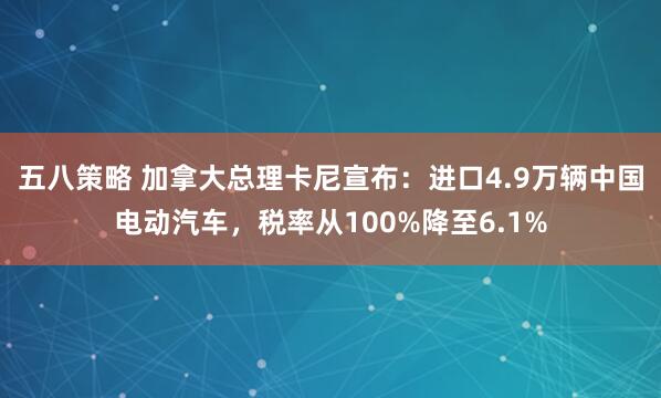 五八策略 加拿大总理卡尼宣布：进口4.9万辆中国电动汽车，税率从100%降至6.1%