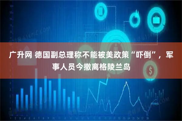 广升网 德国副总理称不能被美政策“吓倒”，军事人员今撤离格陵兰岛