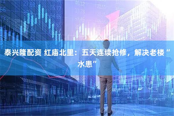 泰兴隆配资 红庙北里：五天连续抢修，解决老楼“水患”