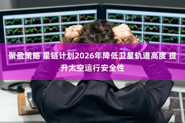 聚盈策略 星链计划2026年降低卫星轨道高度 提升太空运行安全性