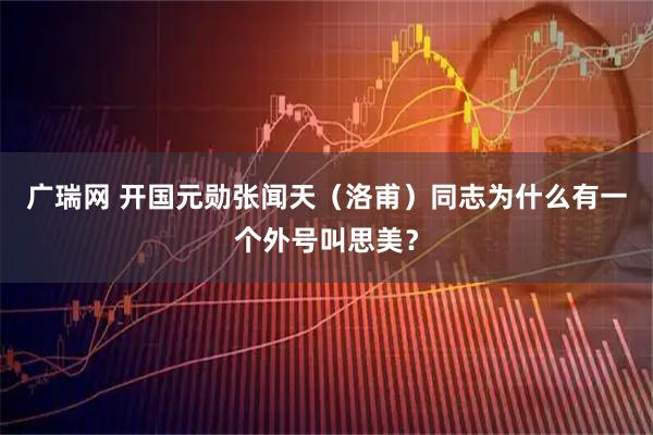 广瑞网 开国元勋张闻天（洛甫）同志为什么有一个外号叫思美？