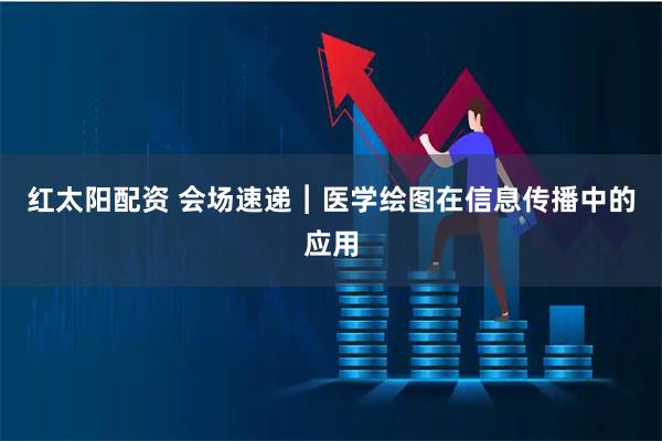 红太阳配资 会场速递︱医学绘图在信息传播中的应用