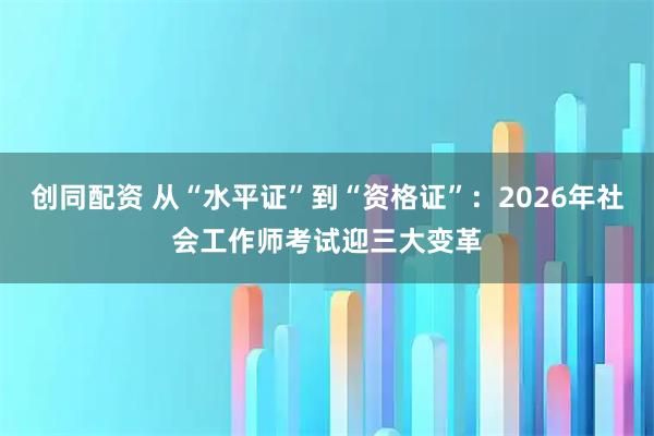 创同配资 从“水平证”到“资格证”：2026年社会工作师考试迎三大变革