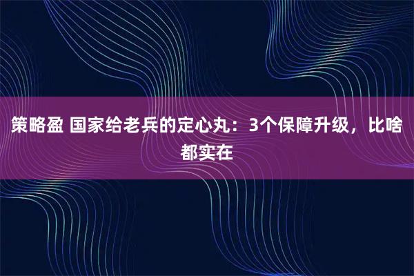 策略盈 国家给老兵的定心丸：3个保障升级，比啥都实在
