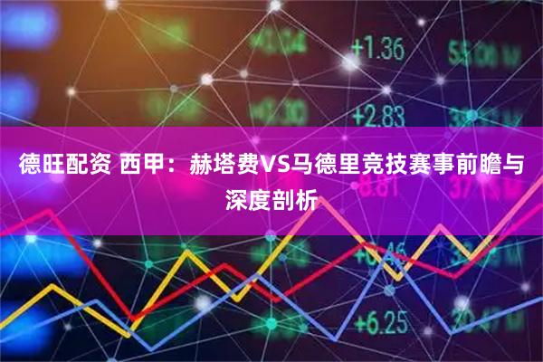德旺配资 西甲：赫塔费VS马德里竞技赛事前瞻与深度剖析