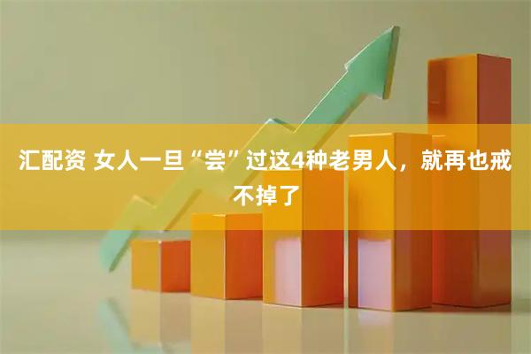 汇配资 女人一旦“尝”过这4种老男人，就再也戒不掉了
