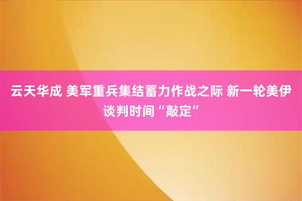 云天华成 美军重兵集结蓄力作战之际 新一轮美伊谈判时间“敲定”