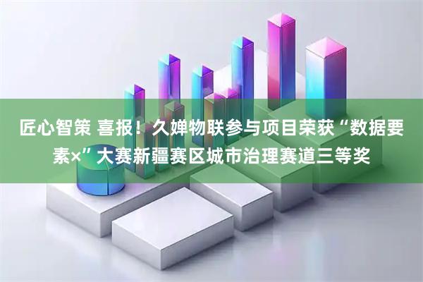 匠心智策 喜报！久婵物联参与项目荣获“数据要素×”大赛新疆赛区城市治理赛道三等奖