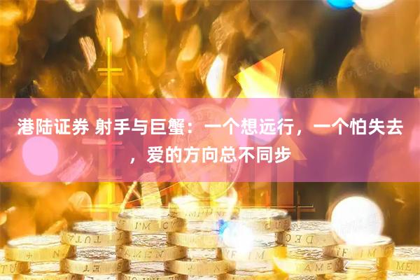 港陆证券 射手与巨蟹：一个想远行，一个怕失去，爱的方向总不同步