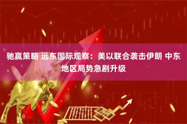 驰赢策略 远东国际观察：美以联合袭击伊朗 中东地区局势急剧升级