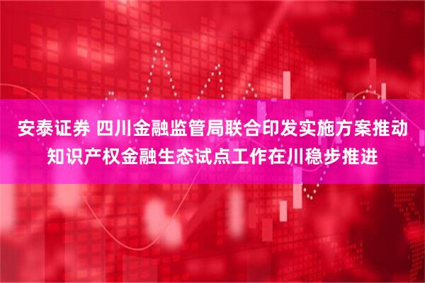 安泰证券 四川金融监管局联合印发实施方案推动知识产权金融生态试点工作在川稳步推进