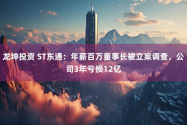 龙坤投资 ST东通：年薪百万董事长被立案调查，公司3年亏损12亿