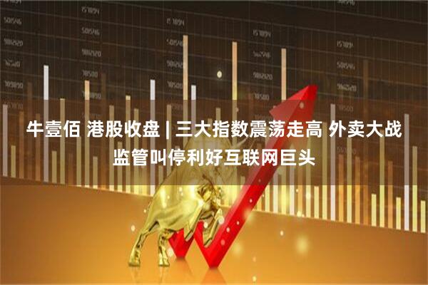 牛壹佰 港股收盘 | 三大指数震荡走高 外卖大战监管叫停利好互联网巨头