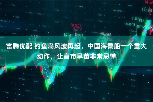 富腾优配 钓鱼岛风波再起，中国海警船一个重大动作，让高市早苗非常忌惮