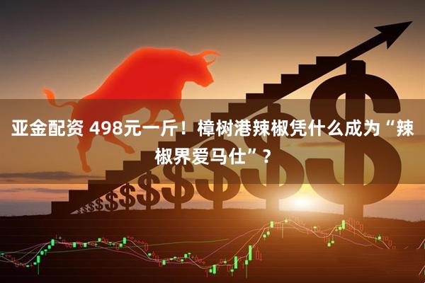 亚金配资 498元一斤！樟树港辣椒凭什么成为“辣椒界爱马仕”？