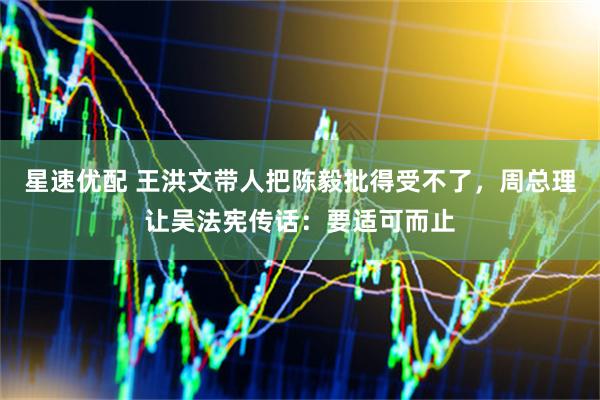 星速优配 王洪文带人把陈毅批得受不了，周总理让吴法宪传话：要适可而止