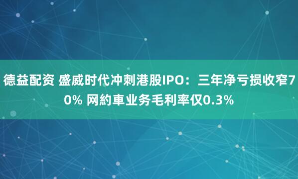 德益配资 盛威时代冲刺港股IPO：三年净亏损收窄70% 网約車业务毛利率仅0.3%