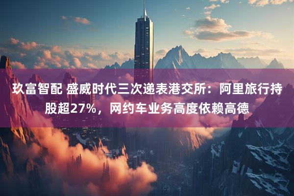 玖富智配 盛威时代三次递表港交所：阿里旅行持股超27%，网约车业务高度依赖高德