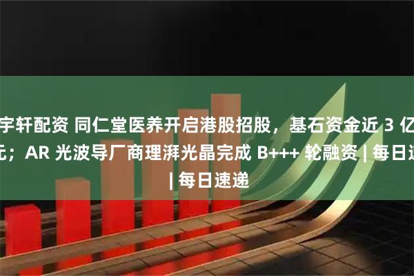 宇轩配资 同仁堂医养开启港股招股，基石资金近 3 亿港元；AR 光波导厂商理湃光晶完成 B+++ 轮融资 | 每日速递