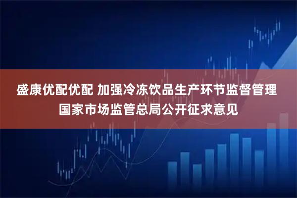 盛康优配优配 加强冷冻饮品生产环节监督管理 国家市场监管总局公开征求意见
