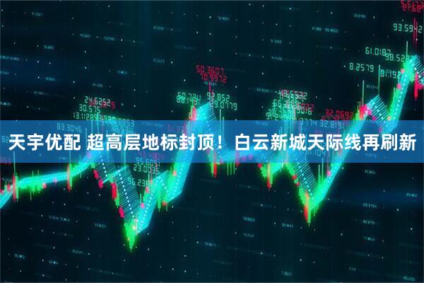 天宇优配 超高层地标封顶！白云新城天际线再刷新